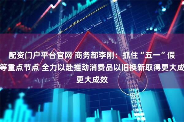 配资门户平台官网 商务部李刚：抓住“五一”假期等重点节点 全力以赴推动消费品以旧换新取得更大成效