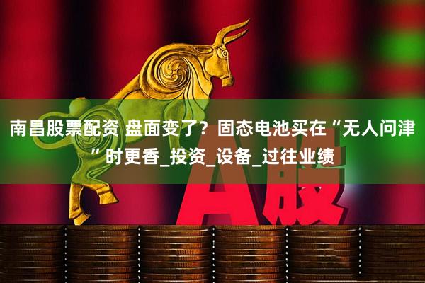 南昌股票配资 盘面变了？固态电池买在“无人问津”时更香_投资_设备_过往业绩