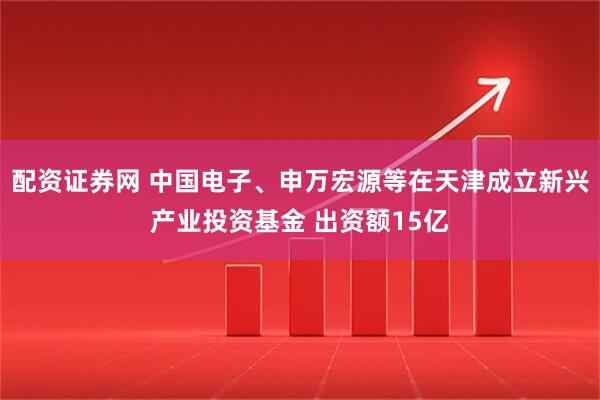 配资证券网 中国电子、申万宏源等在天津成立新兴产业投资基金 出资额15亿
