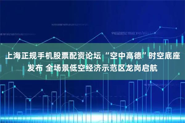 上海正规手机股票配资论坛 “空中高德”时空底座发布 全场景低空经济示范区龙岗启航