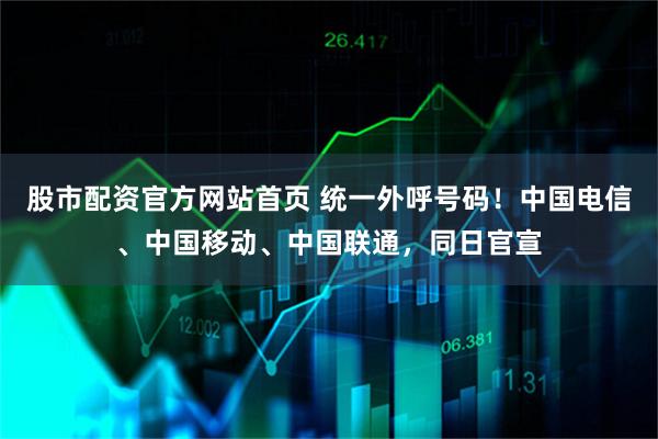 股市配资官方网站首页 统一外呼号码！中国电信、中国移动、中国联通，同日官宣