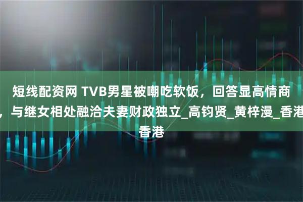 短线配资网 TVB男星被嘲吃软饭，回答显高情商，与继女相处融洽夫妻财政独立_高钧贤_黄梓漫_香港