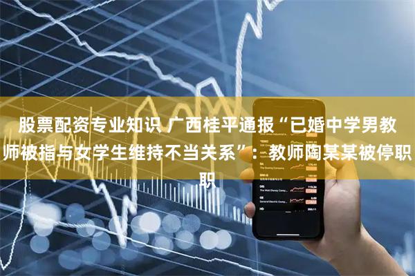 股票配资专业知识 广西桂平通报“已婚中学男教师被指与女学生维持不当关系”：教师陶某某被停职