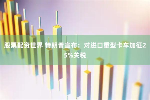 股票配资世界 特朗普宣布：对进口重型卡车加征25%关税