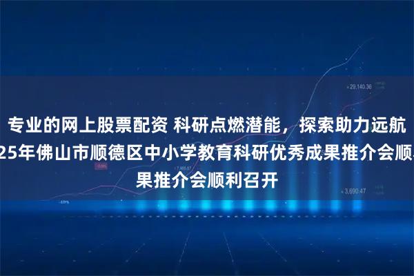 专业的网上股票配资 科研点燃潜能，探索助力远航——2025年佛山市顺德区中小学教育科研优秀成果推介会顺利召开