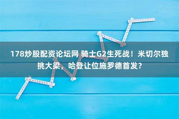 178炒股配资论坛网 骑士G2生死战！米切尔独挑大梁，哈登让位施罗德首发？