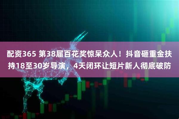 配资365 第38届百花奖惊呆众人！抖音砸重金扶持18至30岁导演，4天闭环让短片新人彻底破防