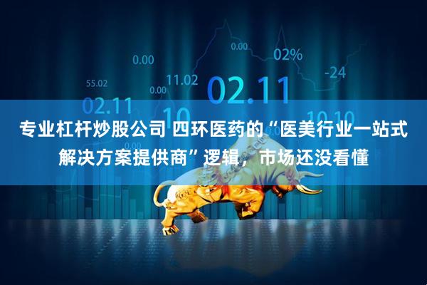 专业杠杆炒股公司 四环医药的“医美行业一站式解决方案提供商”逻辑，市场还没看懂